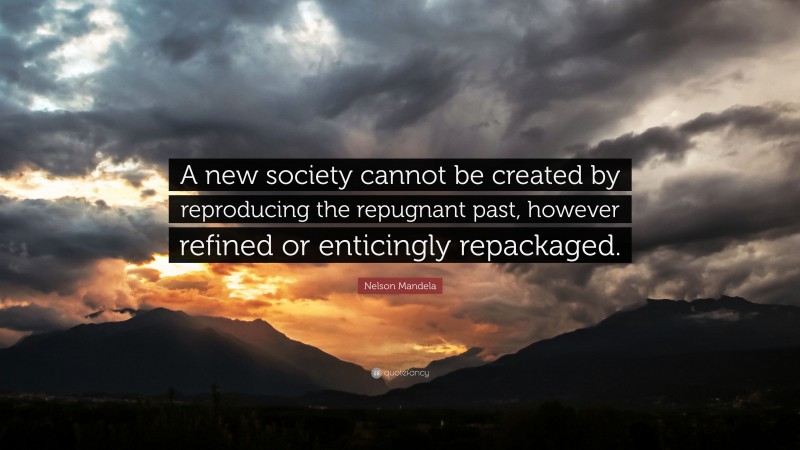 Nelson Mandela Quote: “A new society cannot be created by reproducing the repugnant past, however refined or enticingly repackaged.”