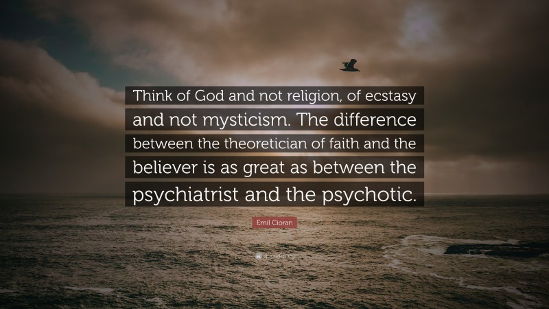 Emil Cioran Quote: “Think of God and not religion, of ecstasy and not mysticism. The difference between the theoretician of faith and the believer is as great as between the psychiatrist and the psychotic.”