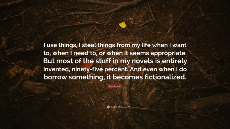 Paul Auster Quote: “I use things, I steal things from my life when I want to, when I need to, or when it seems appropriate. But most of the stuff in my novels is entirely invented, ninety-five percent. And even when I do borrow something, it becomes fictionalized.”