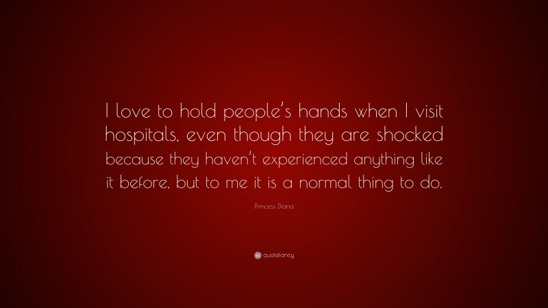 Princess Diana Quote: “I love to hold people’s hands when I visit hospitals, even though they are shocked because they haven’t experienced anything like it before, but to me it is a normal thing to do.”