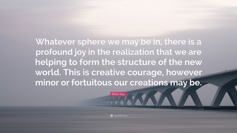 Rollo May Quote: “Whatever sphere we may be in, there is a profound joy in the realization that we are helping to form the structure of the new world. This is creative courage, however minor or fortuitous our creations may be.”