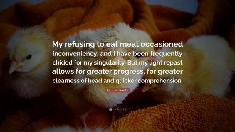 Benjamin Franklin Quote: “My refusing to eat meat occasioned inconveniency, and I have been frequently chided for my singularity. But my light repast allows for greater progress, for greater clearness of head and quicker comprehension.”