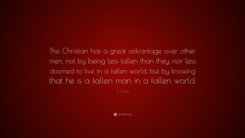 C. S. Lewis Quote: “The Christian has a great advantage over other men, not by being less fallen than they, nor less doomed to live in a fallen world, but by knowing that he is a fallen man in a fallen world.”
