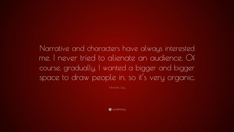 Miranda July Quote: “Narrative and characters have always interested me. I never tried to alienate an audience. Of course, gradually, I wanted a bigger and bigger space to draw people in, so it’s very organic.”