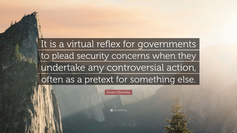 Noam Chomsky Quote: “It is a virtual reflex for governments to plead security concerns when they undertake any controversial action, often as a pretext for something else.”
