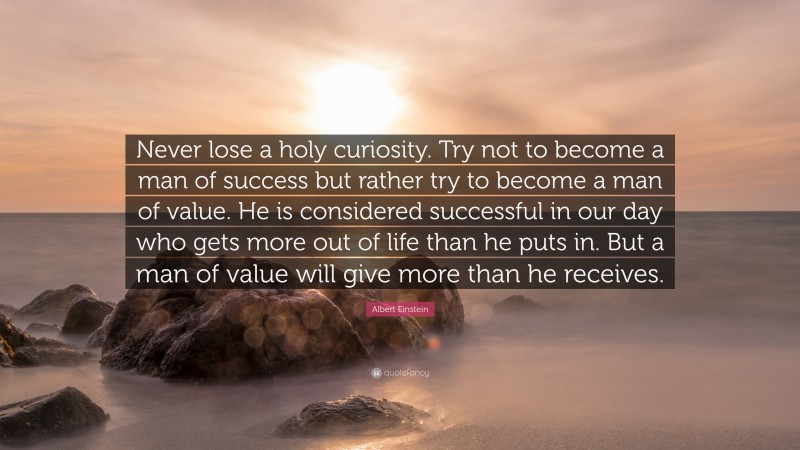 Albert Einstein Quote: “Never lose a holy curiosity. Try not to become a man of success but rather try to become a man of value. He is considered successful in our day who gets more out of life than he puts in. But a man of value will give more than he receives.”