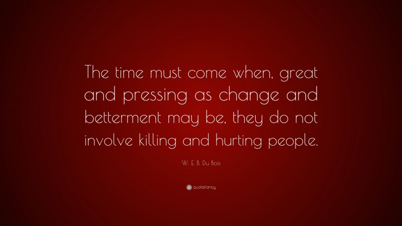 W. E. B. Du Bois Quote: “The time must come when, great and pressing as change and betterment may be, they do not involve killing and hurting people.”