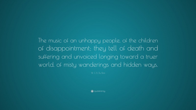 W. E. B. Du Bois Quote: “The music of an unhappy people, of the children of disappointment; they tell of death and suffering and unvoiced longing toward a truer world, of misty wanderings and hidden ways.”