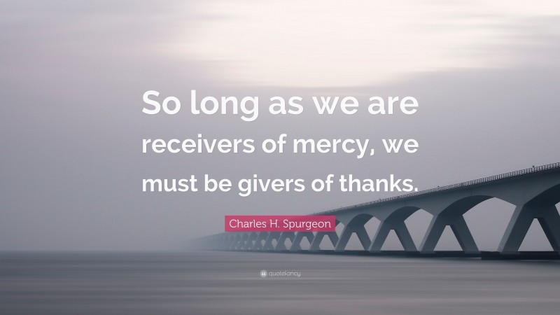 Charles H. Spurgeon Quote: “So long as we are receivers of mercy, we must be givers of thanks.”