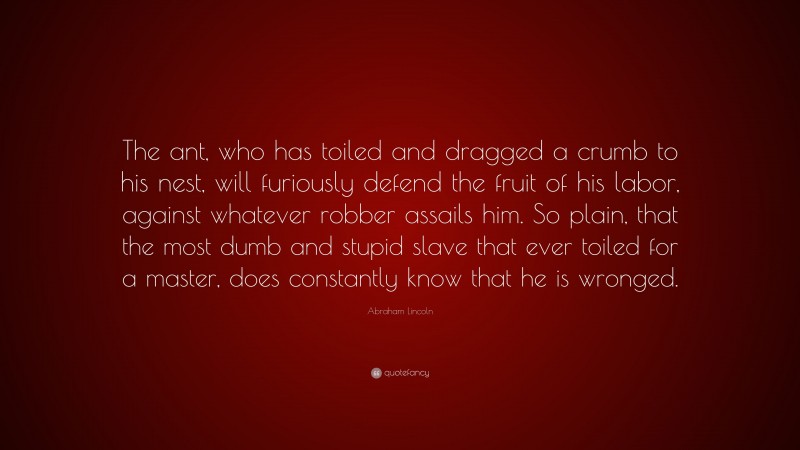 Abraham Lincoln Quote: “The ant, who has toiled and dragged a crumb to his nest, will furiously defend the fruit of his labor, against whatever robber assails him. So plain, that the most dumb and stupid slave that ever toiled for a master, does constantly know that he is wronged.”