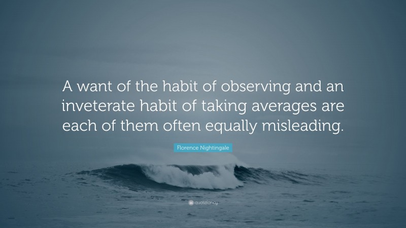 Florence Nightingale Quote: “A want of the habit of observing and an inveterate habit of taking averages are each of them often equally misleading.”