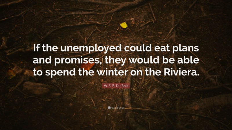 W. E. B. Du Bois Quote: “If the unemployed could eat plans and promises, they would be able to spend the winter on the Riviera.”