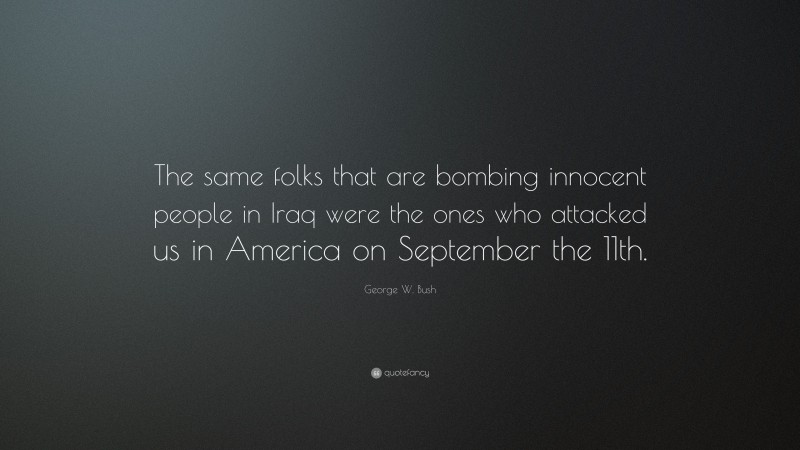 George W. Bush Quote: “The same folks that are bombing innocent people in Iraq were the ones who attacked us in America on September the 11th.”