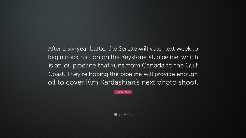 Jimmy Fallon Quote: “After a six-year battle, the Senate will vote next week to begin construction on the Keystone XL pipeline, which is an oil pipeline that runs from Canada to the Gulf Coast. They’re hoping the pipeline will provide enough oil to cover Kim Kardashian’s next photo shoot.”