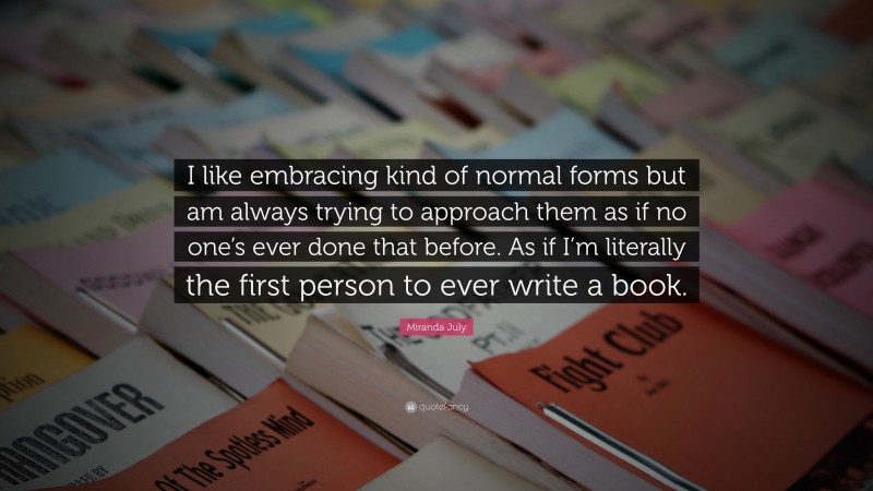 Miranda July Quote: “I like embracing kind of normal forms but am always trying to approach them as if no one’s ever done that before. As if I’m literally the first person to ever write a book.”