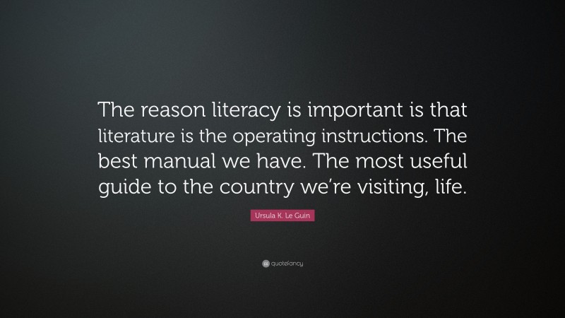 Ursula K. Le Guin Quote: “The reason literacy is important is that literature is the operating instructions. The best manual we have. The most useful guide to the country we’re visiting, life.”
