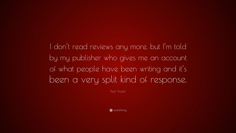 Paul Auster Quote: “I don’t read reviews any more, but I’m told by my publisher who gives me an account of what people have been writing and it’s been a very split kind of response.”