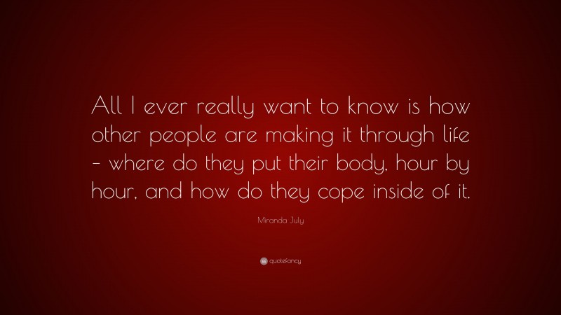 Miranda July Quote: “All I ever really want to know is how other people are making it through life – where do they put their body, hour by hour, and how do they cope inside of it.”
