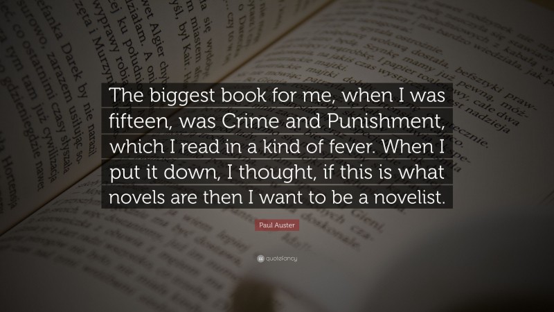 Paul Auster Quote: “The biggest book for me, when I was fifteen, was Crime and Punishment, which I read in a kind of fever. When I put it down, I thought, if this is what novels are then I want to be a novelist.”