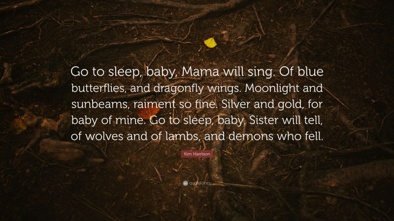 Kim Harrison Quote: “Go to sleep, baby, Mama will sing. Of blue butterflies, and dragonfly wings. Moonlight and sunbeams, raiment so fine. Silver and gold, for baby of mine. Go to sleep, baby. Sister will tell, of wolves and of lambs, and demons who fell.”