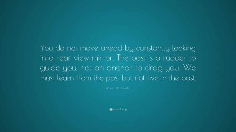 Warren W. Wiersbe Quote: “You do not move ahead by constantly looking in a rear view mirror. The past is a rudder to guide you, not an anchor to drag you. We must learn from the past but not live in the past.”