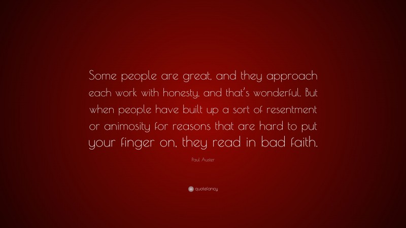 Paul Auster Quote: “Some people are great, and they approach each work with honesty, and that’s wonderful. But when people have built up a sort of resentment or animosity for reasons that are hard to put your finger on, they read in bad faith.”
