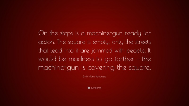 Erich Maria Remarque Quote: “On the steps is a machine-gun ready for action. The square is empty; only the streets that lead into it are jammed with people. It would be madness to go farther – the machine-gun is covering the square.”