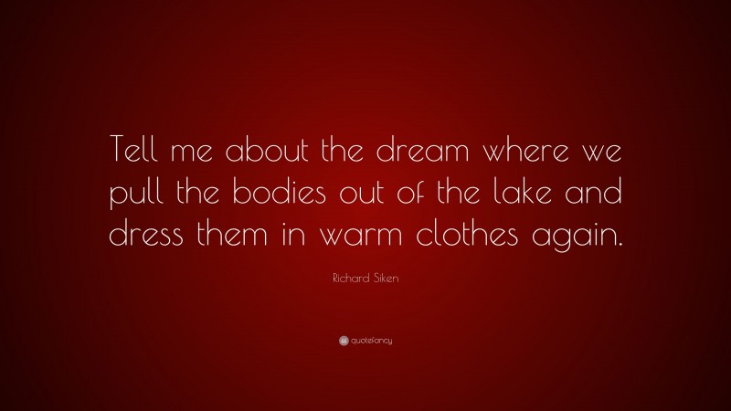 Richard Siken Quote: “Tell me about the dream where we pull the bodies out of the lake and dress them in warm clothes again.”