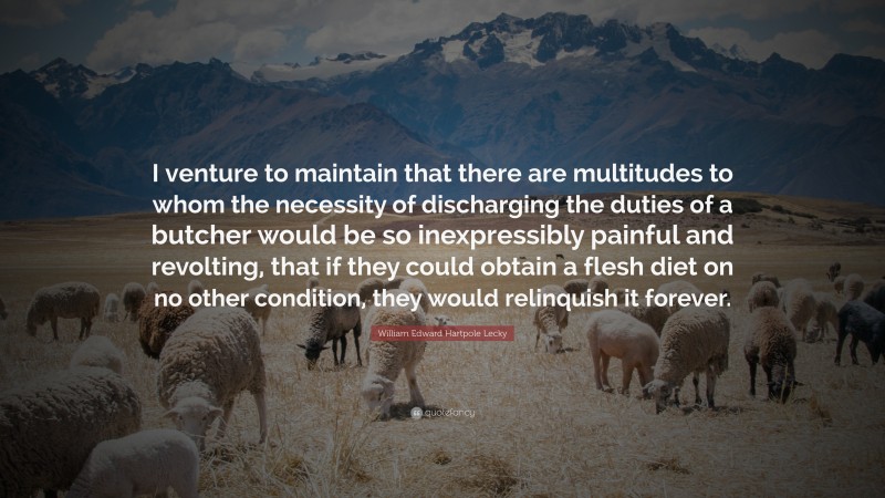 William Edward Hartpole Lecky Quote: “I venture to maintain that there are multitudes to whom the necessity of discharging the duties of a butcher would be so inexpressibly painful and revolting, that if they could obtain a flesh diet on no other condition, they would relinquish it forever.”