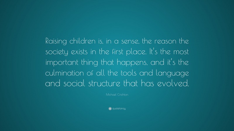 Michael Crichton Quote: “Raising children is, in a sense, the reason the society exists in the first place. It’s the most important thing that happens, and it’s the culmination of all the tools and language and social structure that has evolved.”