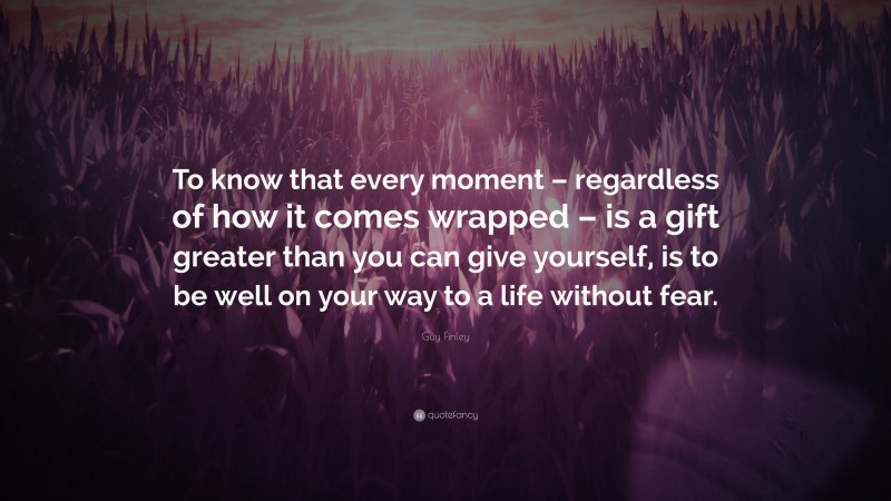 Guy Finley Quote: “To know that every moment – regardless of how it comes wrapped – is a gift greater than you can give yourself, is to be well on your way to a life without fear.”