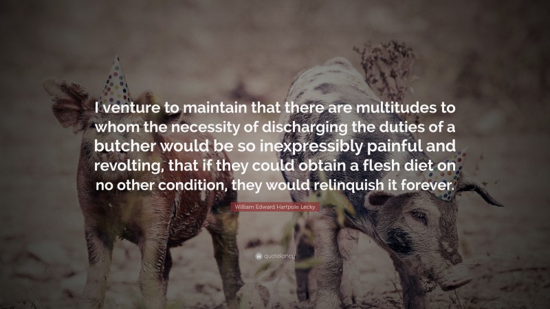 William Edward Hartpole Lecky Quote: “I venture to maintain that there are multitudes to whom the necessity of discharging the duties of a butcher would be so inexpressibly painful and revolting, that if they could obtain a flesh diet on no other condition, they would relinquish it forever.”