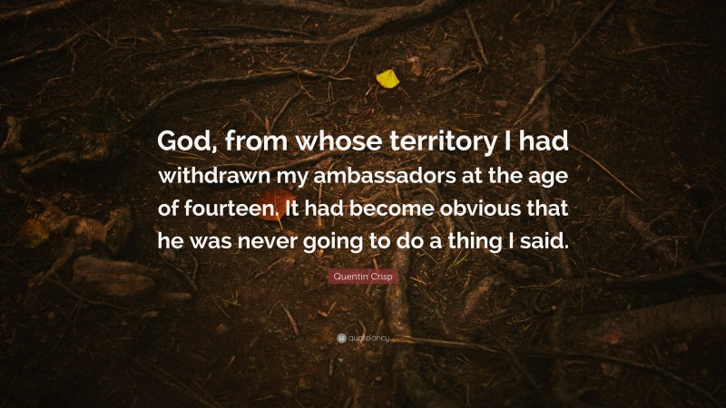 Quentin Crisp Quote: “God, from whose territory I had withdrawn my ambassadors at the age of fourteen. It had become obvious that he was never going to do a thing I said.”