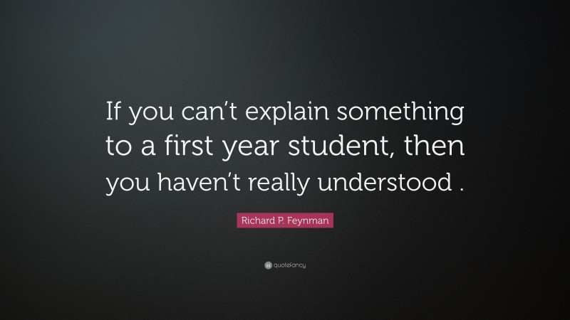 Richard P. Feynman Quote: “If you can’t explain something to a first year student, then you haven’t really understood .”