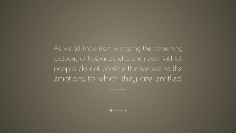 Quentin Crisp Quote: “As we all know from witnessing the consuming jealousy of husbands who are never faithful, people do not confine themselves to the emotions to which they are entitled.”