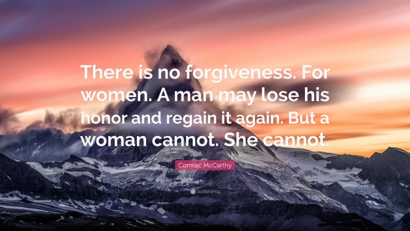 Cormac McCarthy Quote: “There is no forgiveness. For women. A man may lose his honor and regain it again. But a woman cannot. She cannot.”