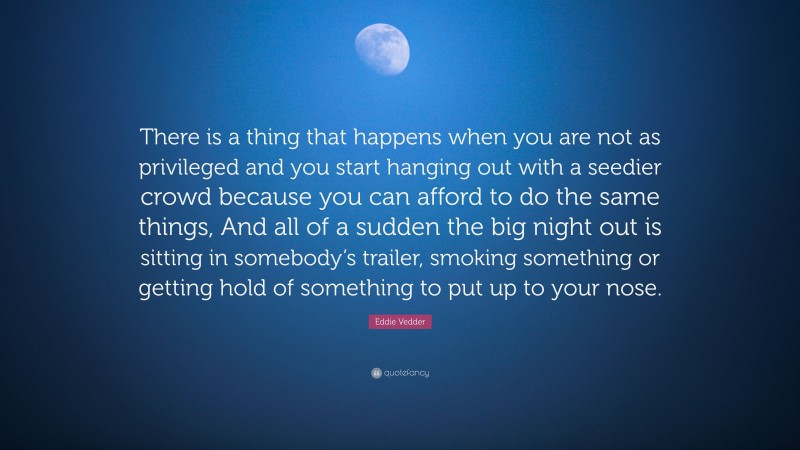 Eddie Vedder Quote: “There is a thing that happens when you are not as privileged and you start hanging out with a seedier crowd because you can afford to do the same things, And all of a sudden the big night out is sitting in somebody’s trailer, smoking something or getting hold of something to put up to your nose.”