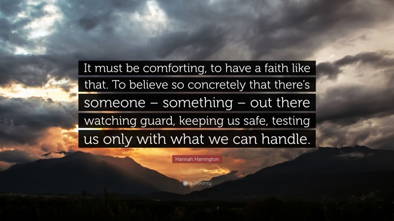Hannah Harrington Quote: “It must be comforting, to have a faith like that. To believe so concretely that there’s someone – something – out there watching guard, keeping us safe, testing us only with what we can handle.”