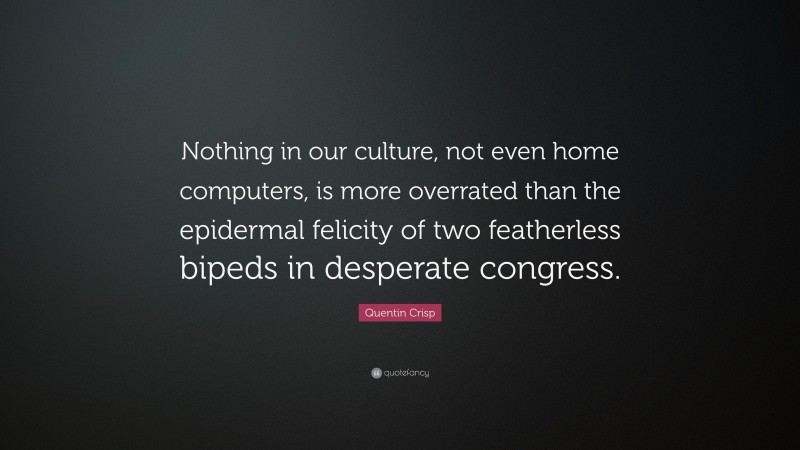Quentin Crisp Quote: “Nothing in our culture, not even home computers, is more overrated than the epidermal felicity of two featherless bipeds in desperate congress.”