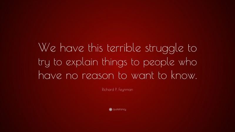 Richard P. Feynman Quote: “We have this terrible struggle to try to explain things to people who have no reason to want to know.”