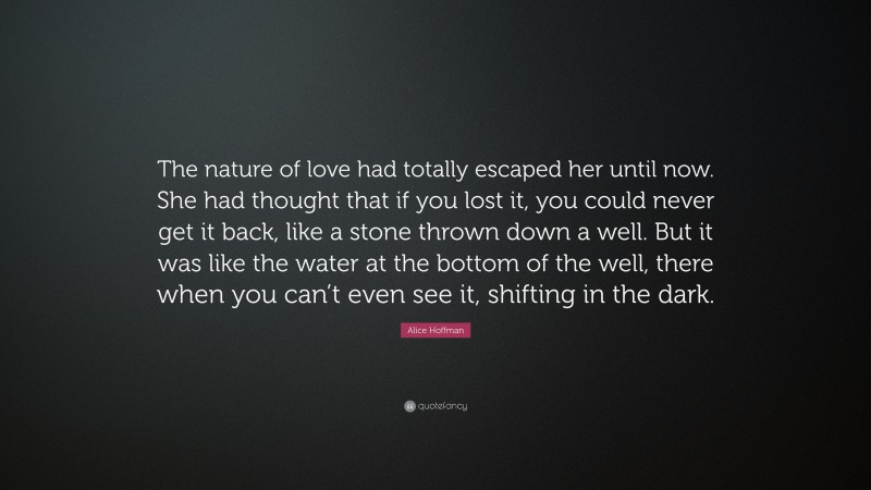 Alice Hoffman Quote: “The nature of love had totally escaped her until now. She had thought that if you lost it, you could never get it back, like a stone thrown down a well. But it was like the water at the bottom of the well, there when you can’t even see it, shifting in the dark.”