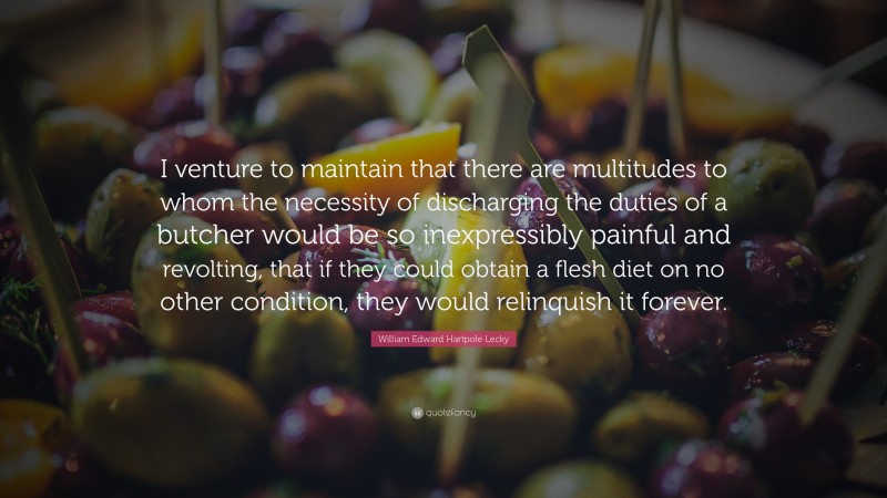 William Edward Hartpole Lecky Quote: “I venture to maintain that there are multitudes to whom the necessity of discharging the duties of a butcher would be so inexpressibly painful and revolting, that if they could obtain a flesh diet on no other condition, they would relinquish it forever.”