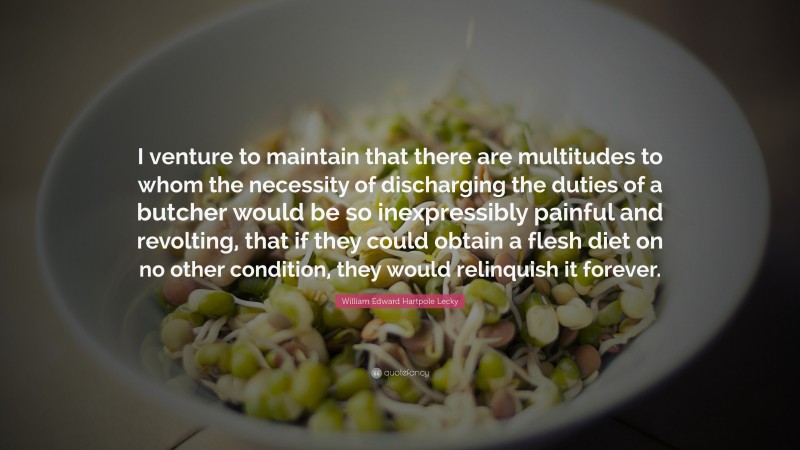 William Edward Hartpole Lecky Quote: “I venture to maintain that there are multitudes to whom the necessity of discharging the duties of a butcher would be so inexpressibly painful and revolting, that if they could obtain a flesh diet on no other condition, they would relinquish it forever.”