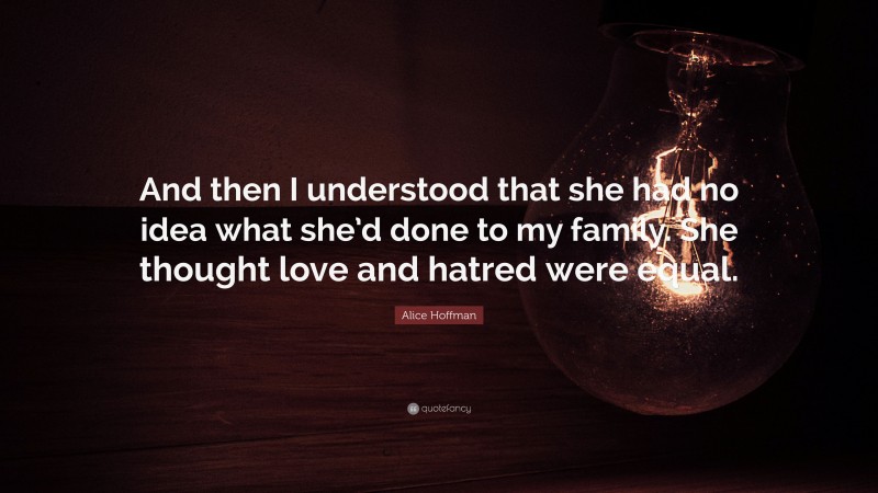 Alice Hoffman Quote: “And then I understood that she had no idea what she’d done to my family. She thought love and hatred were equal.”