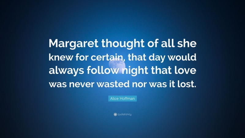 Alice Hoffman Quote: “Margaret thought of all she knew for certain, that day would always follow night that love was never wasted nor was it lost.”