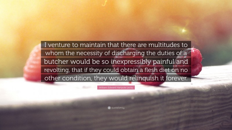 William Edward Hartpole Lecky Quote: “I venture to maintain that there are multitudes to whom the necessity of discharging the duties of a butcher would be so inexpressibly painful and revolting, that if they could obtain a flesh diet on no other condition, they would relinquish it forever.”