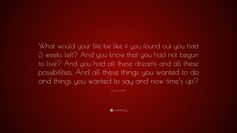 Queen Latifah Quote: “What would your life be like if you found out you had 3 weeks left? And you know that you had not begun to live? And you had all these dreams and all these possibilities. And all these things you wanted to do and things you wanted to say and now time’s up?”