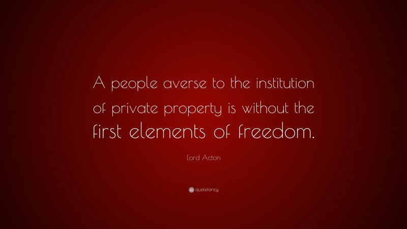 Lord Acton Quote: “A people averse to the institution of private property is without the first elements of freedom.”