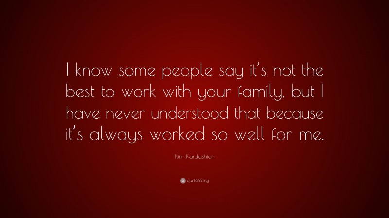 Kim Kardashian Quote: “I know some people say it’s not the best to work with your family, but I have never understood that because it’s always worked so well for me.”