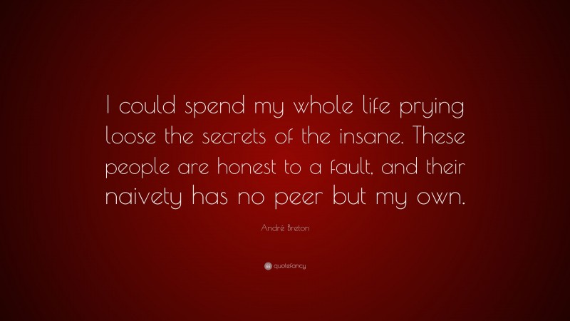 André Breton Quote: “I could spend my whole life prying loose the secrets of the insane. These people are honest to a fault, and their naivety has no peer but my own.”